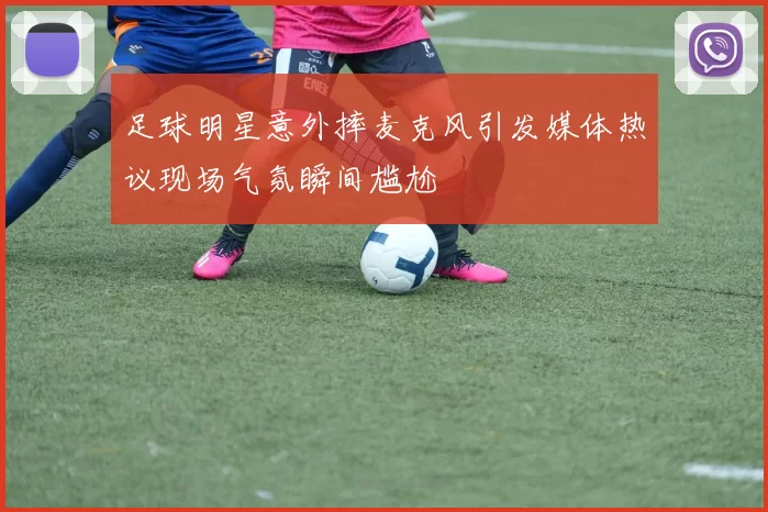 足球明星意外摔麦克风引发媒体热议现场气氛瞬间尴尬