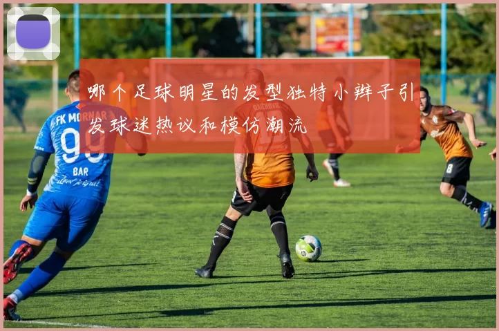 哪个足球明星的发型独特小辫子引发球迷热议和模仿潮流