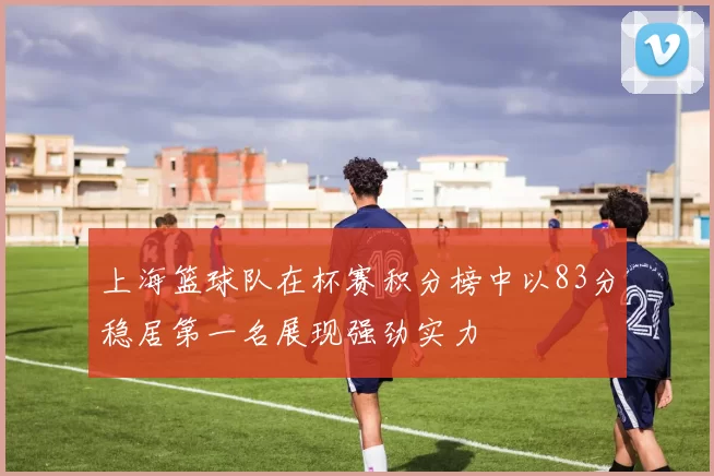 上海篮球队在杯赛积分榜中以83分稳居第一名展现强劲实力