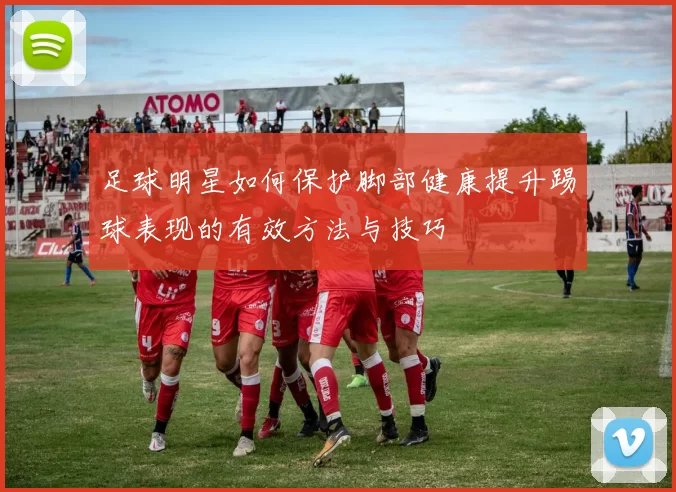 足球明星如何保护脚部健康提升踢球表现的有效方法与技巧