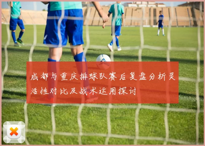 成都与重庆排球队赛后复盘分析灵活性对比及战术运用探讨