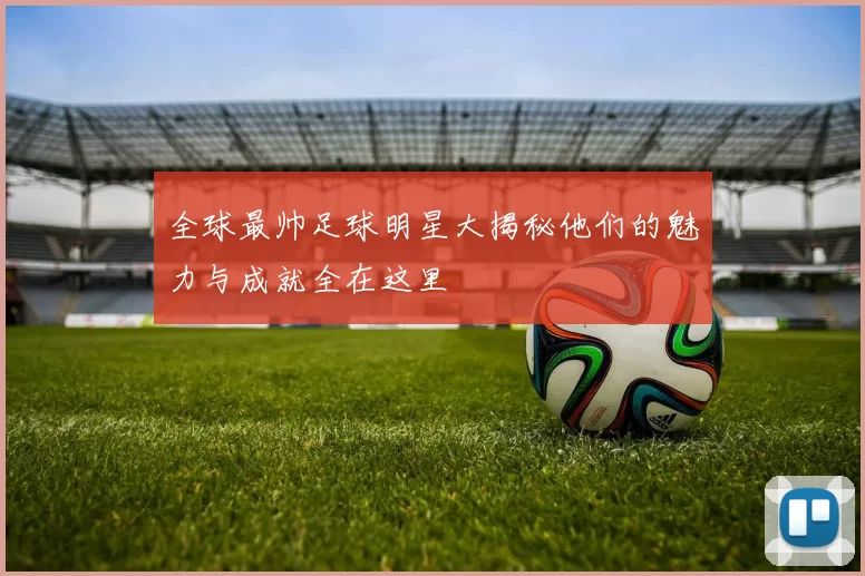 全球最帅足球明星大揭秘他们的魅力与成就全在这里