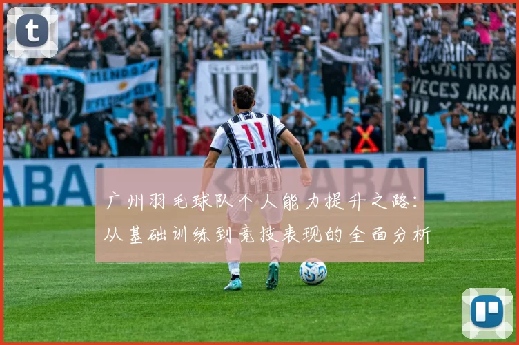 广州羽毛球队个人能力提升之路：从基础训练到竞技表现的全面分析