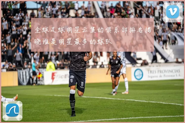 全球足球明星云集的俱乐部排名揭晓谁是明星最多的球队