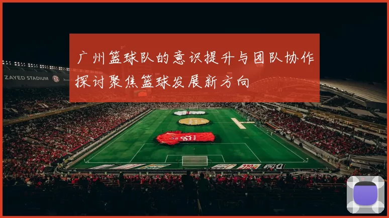 广州篮球队的意识提升与团队协作探讨聚焦篮球发展新方向