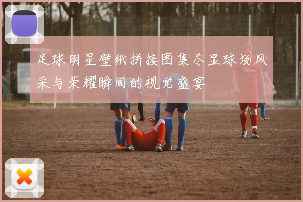 足球明星壁纸拼接图集尽显球场风采与荣耀瞬间的视觉盛宴