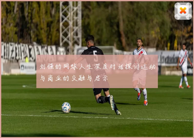 刘强的网球人生深度对话探讨运动与商业的交融与启示