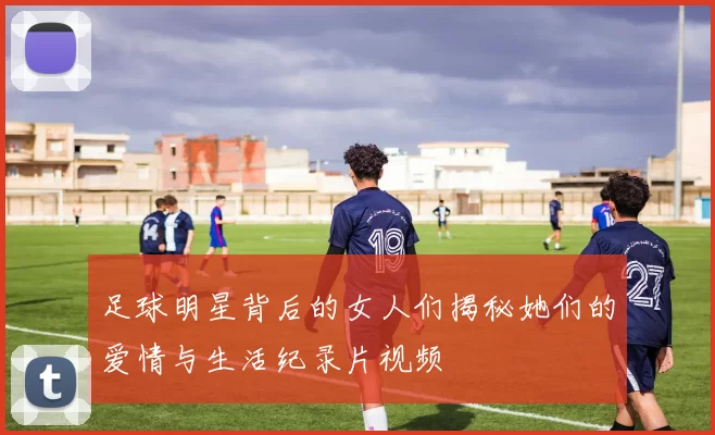 足球明星背后的女人们揭秘她们的爱情与生活纪录片视频
