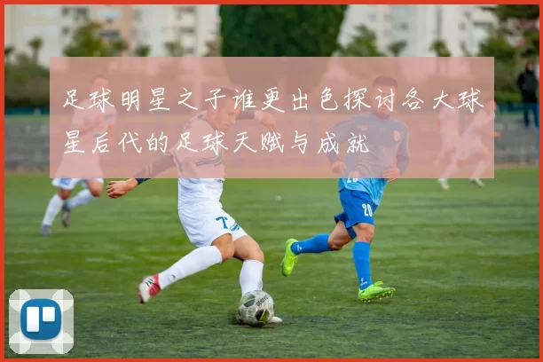 足球明星之子谁更出色探讨各大球星后代的足球天赋与成就