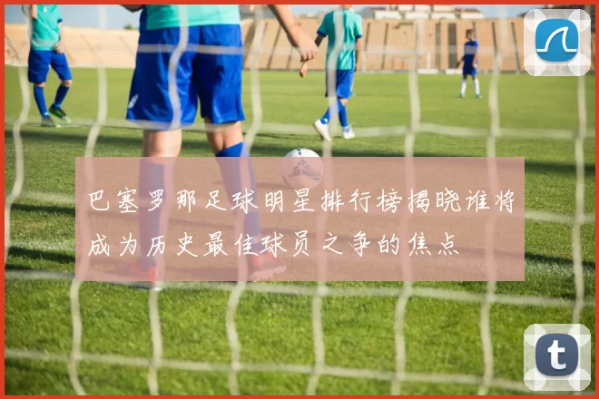 巴塞罗那足球明星排行榜揭晓谁将成为历史最佳球员之争的焦点