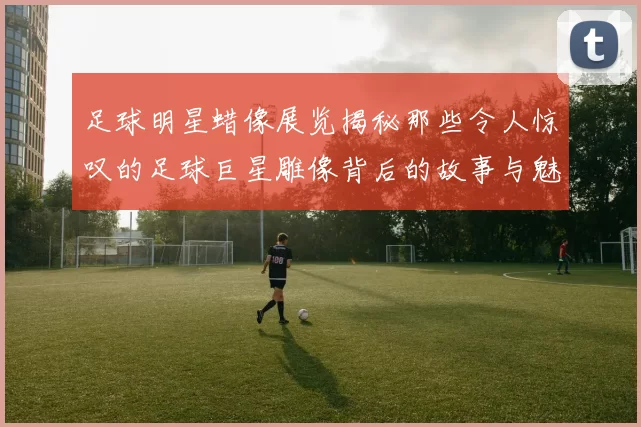 足球明星蜡像展览揭秘那些令人惊叹的足球巨星雕像背后的故事与魅力