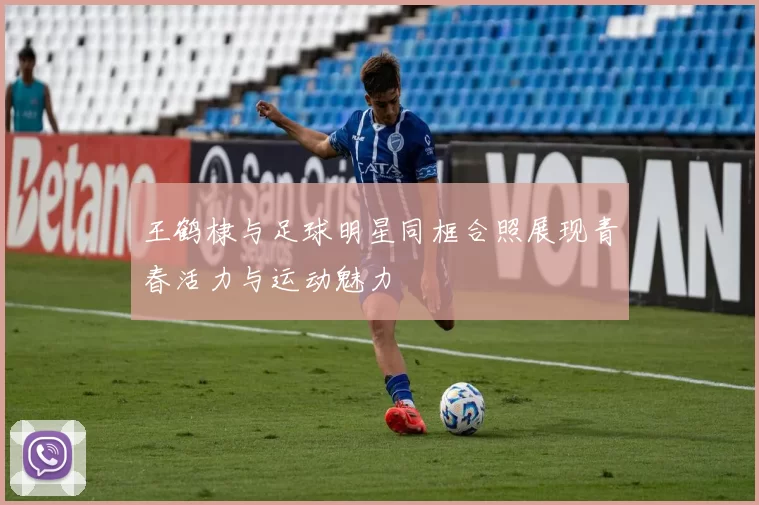 王鹤棣与足球明星同框合照展现青春活力与运动魅力