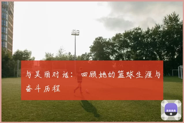 与吴丽对话：回顾她的篮球生涯与奋斗历程