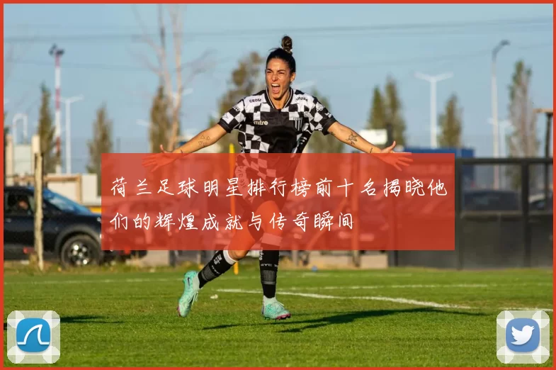 荷兰足球明星排行榜前十名揭晓他们的辉煌成就与传奇瞬间
