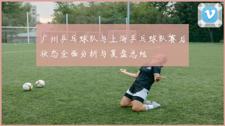 广州乒乓球队与上海乒乓球队赛后状态全面分析与复盘总结