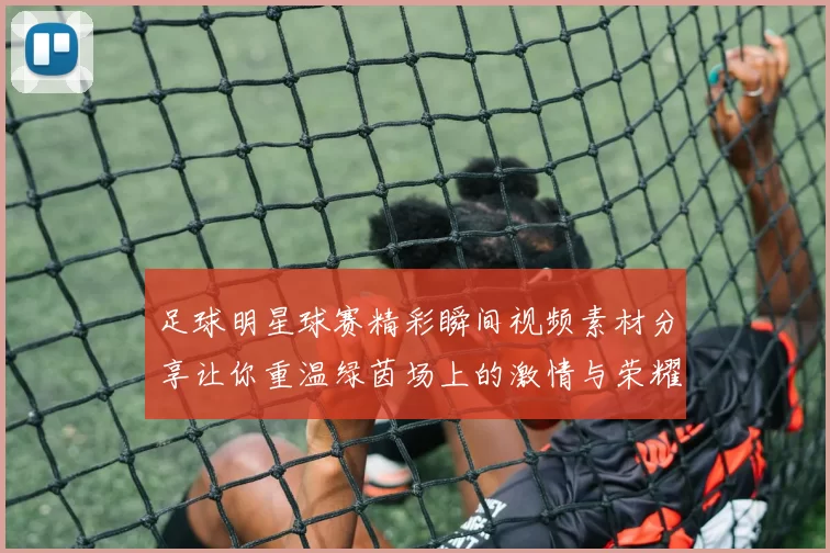 足球明星球赛精彩瞬间视频素材分享让你重温绿茵场上的激情与荣耀