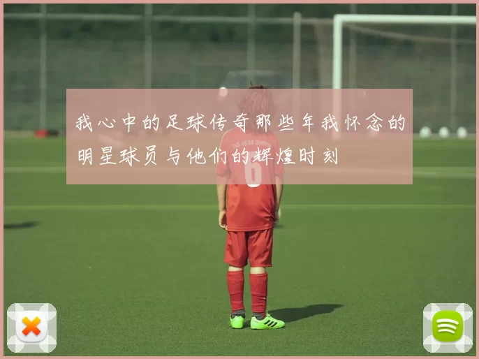 我心中的足球传奇那些年我怀念的明星球员与他们的辉煌时刻
