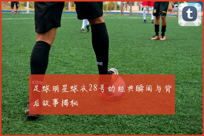 足球明星球衣28号的经典瞬间与背后故事揭秘