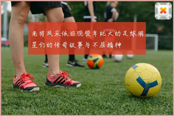 老将风采依旧现役年纪大的足球明星们的传奇故事与不屈精神