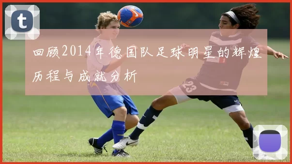 回顾2014年德国队足球明星的辉煌历程与成就分析