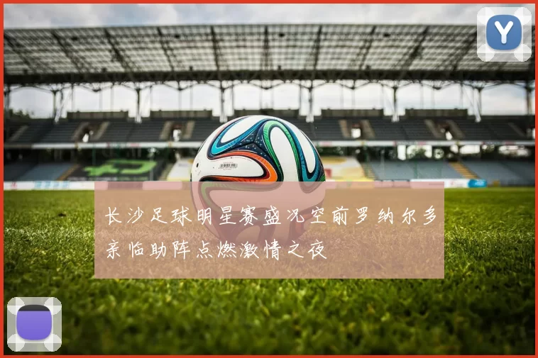 长沙足球明星赛盛况空前罗纳尔多亲临助阵点燃激情之夜