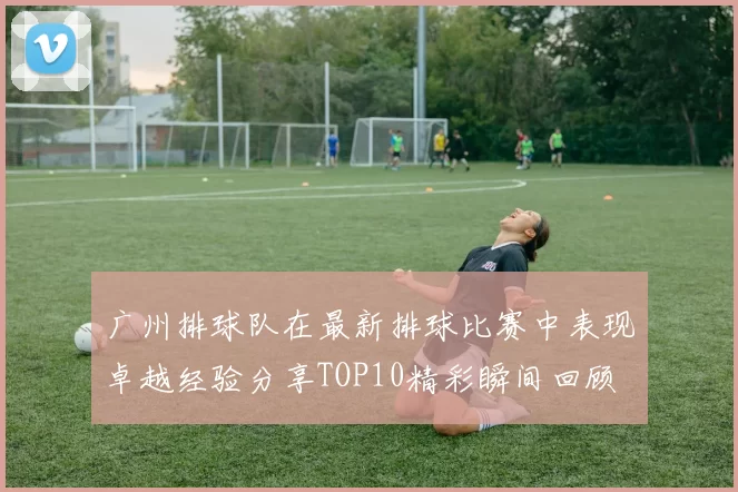 广州排球队在最新排球比赛中表现卓越经验分享TOP10精彩瞬间回顾