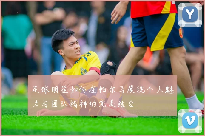 足球明星如何在帕尔马展现个人魅力与团队精神的完美结合