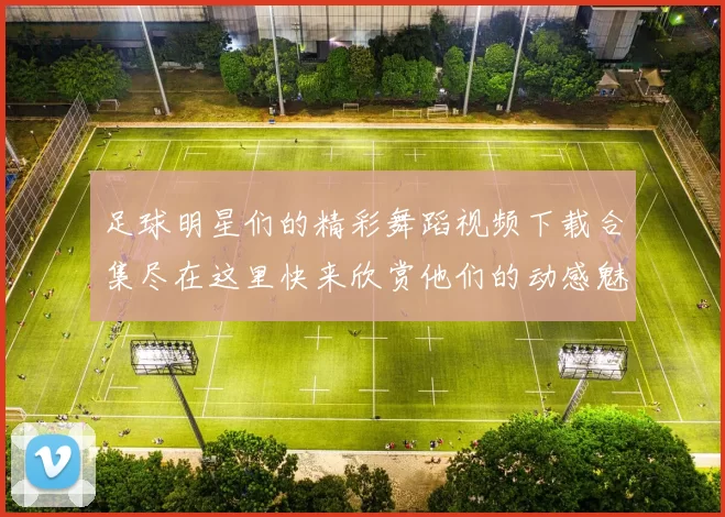 足球明星们的精彩舞蹈视频下载合集尽在这里快来欣赏他们的动感魅力吧