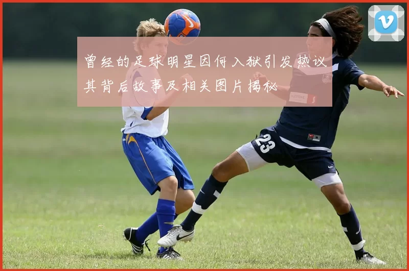 曾经的足球明星因何入狱引发热议其背后故事及相关图片揭秘