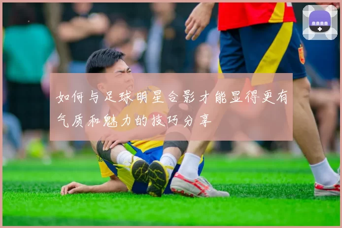 如何与足球明星合影才能显得更有气质和魅力的技巧分享