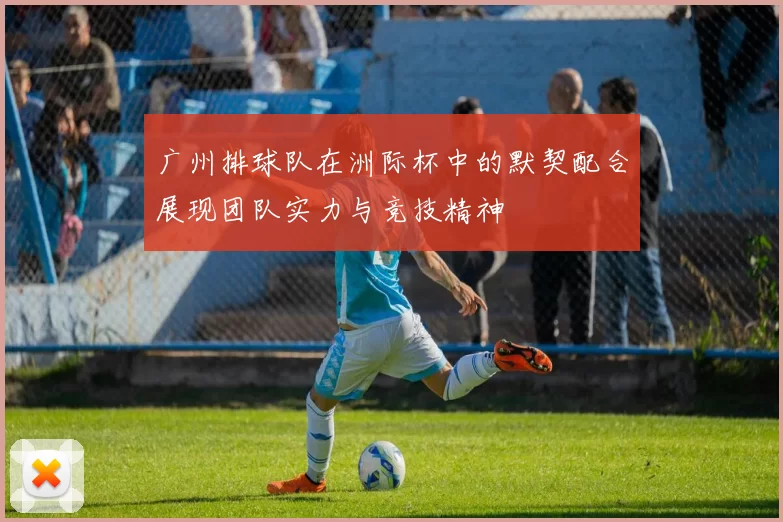 广州排球队在洲际杯中的默契配合展现团队实力与竞技精神