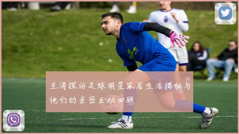 王涛探访足球明星家居生活揭秘与他们的亲密互动回顾