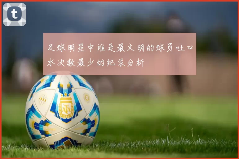 足球明星中谁是最文明的球员吐口水次数最少的纪录分析