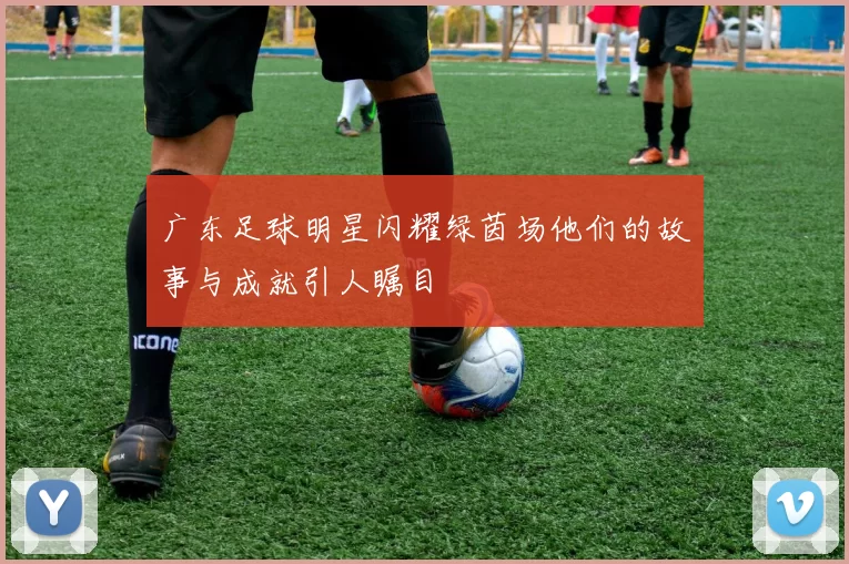 广东足球明星闪耀绿茵场他们的故事与成就引人瞩目