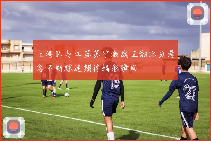 上港队与江苏苏宁激战正酣比分悬念不断球迷期待精彩瞬间