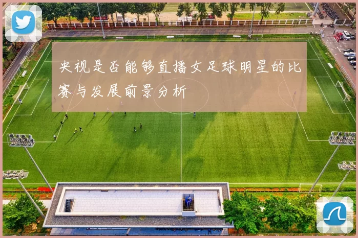 央视是否能够直播女足球明星的比赛与发展前景分析