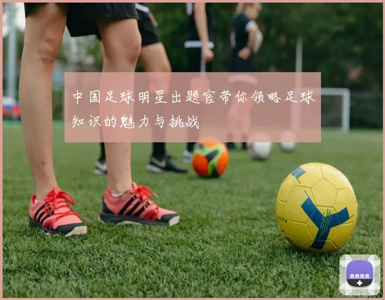 中国足球明星出题官带你领略足球知识的魅力与挑战