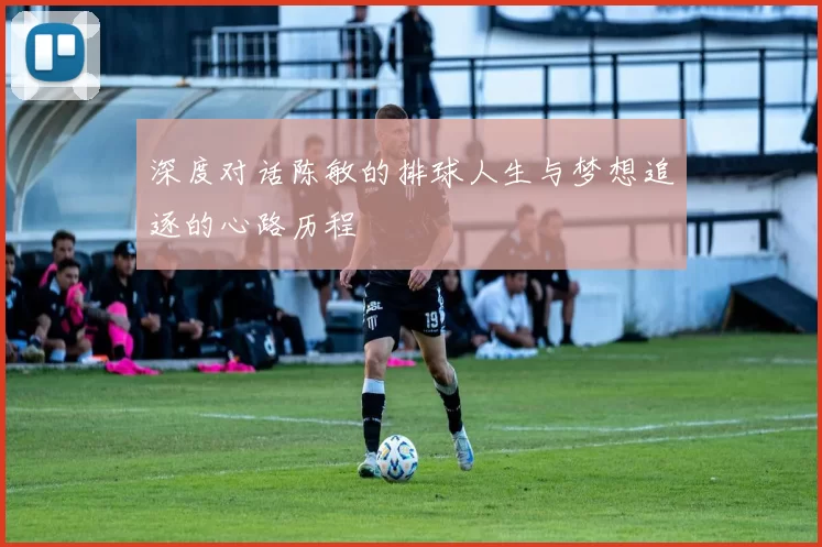 深度对话陈敏的排球人生与梦想追逐的心路历程